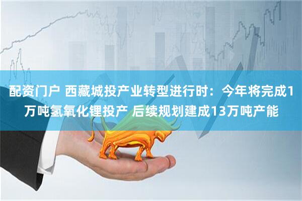 配资门户 西藏城投产业转型进行时：今年将完成1万吨氢氧化锂投产 后续规划建成13万吨产能