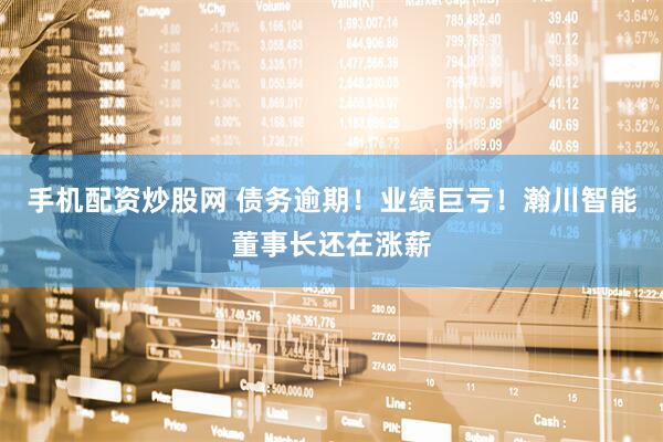 手机配资炒股网 债务逾期！业绩巨亏！瀚川智能董事长还在涨薪