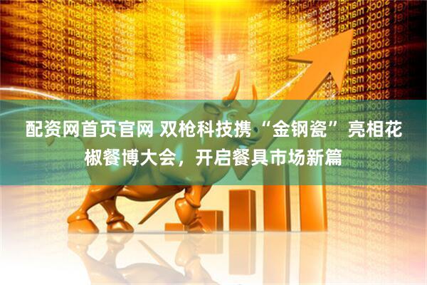 配资网首页官网 双枪科技携 “金钢瓷” 亮相花椒餐博大会，开启餐具市场新篇