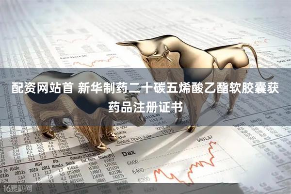 配资网站首 新华制药二十碳五烯酸乙酯软胶囊获药品注册证书