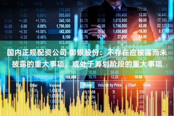 国内正规配资公司 御银股份：不存在应披露而未披露的重大事项，或处于筹划阶段的重大事项