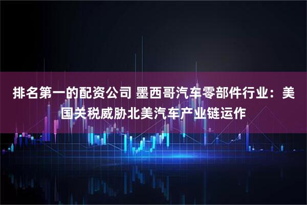 排名第一的配资公司 墨西哥汽车零部件行业：美国关税威胁北美汽车产业链运作