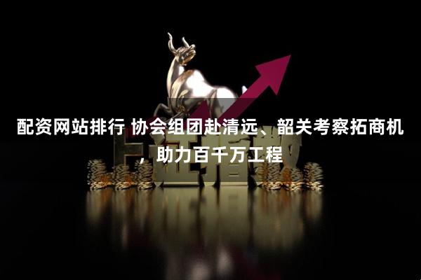 配资网站排行 协会组团赴清远、韶关考察拓商机，助力百千万工程