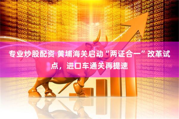 专业炒股配资 黄埔海关启动“两证合一”改革试点，进口车通关再提速