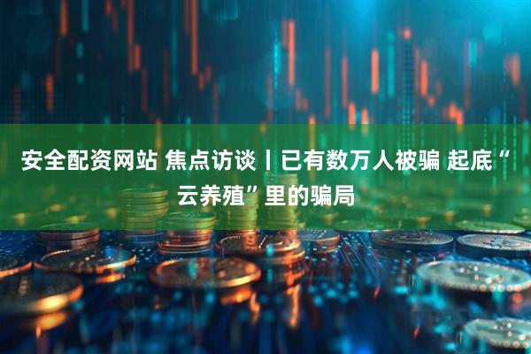 安全配资网站 焦点访谈丨已有数万人被骗 起底“云养殖”里的骗局