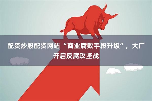 配资炒股配资网站 “商业腐败手段升级”，大厂开启反腐攻坚战