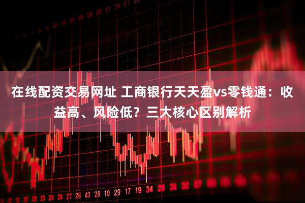 在线配资交易网址 工商银行天天盈vs零钱通：收益高、风险低？三大核心区别解析