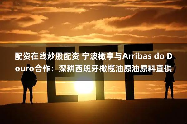 配资在线炒股配资 宁波橄享与Arribas do Douro合作：深耕西班牙橄榄油原油原料直供
