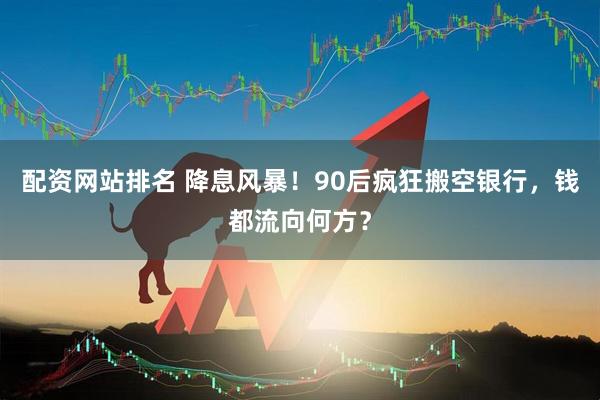 配资网站排名 降息风暴！90后疯狂搬空银行，钱都流向何方？