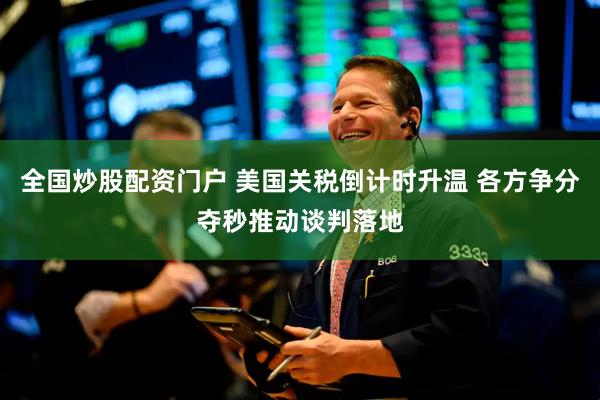 全国炒股配资门户 美国关税倒计时升温 各方争分夺秒推动谈判落地