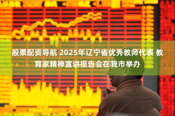 股票配资导航 2025年辽宁省优秀教师代表 教育家精神宣讲报告会在我市举办