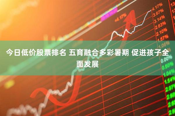 今日低价股票排名 五育融合多彩暑期 促进孩子全面发展