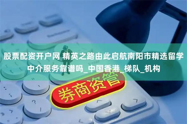 股票配资开户网 精英之路由此启航南阳市精选留学中介服务靠谱吗_中国香港_梯队_机构