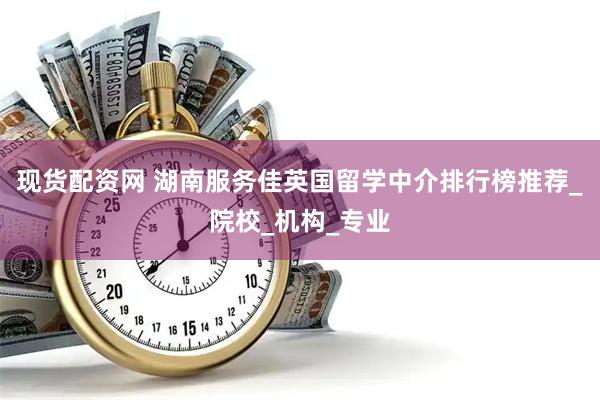 现货配资网 湖南服务佳英国留学中介排行榜推荐_院校_机构_专业