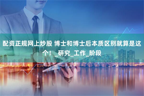 配资正规网上炒股 博士和博士后本质区别就算是这个！_研究_工作_阶段