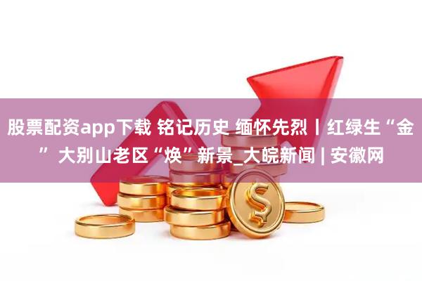 股票配资app下载 铭记历史 缅怀先烈丨红绿生“金” 大别山老区“焕”新景_大皖新闻 | 安徽网