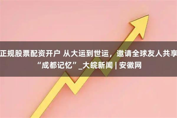 正规股票配资开户 从大运到世运，邀请全球友人共享“成都记忆”_大皖新闻 | 安徽网