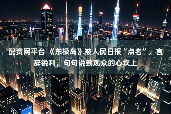 配资网平台 《东极岛》被人民日报“点名”，言辞锐利，句句说到观众的心坎上