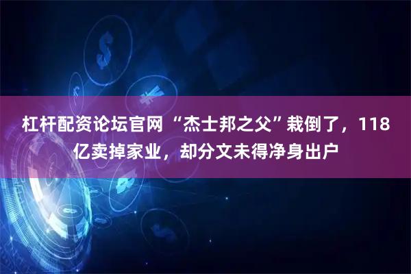 杠杆配资论坛官网 “杰士邦之父”栽倒了，118亿卖掉家业，却分文未得净身出户