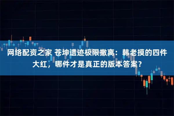 网络配资之家 苍坤遗迹极限撤离：韩老摸的四件大红，哪件才是真正的版本答案？