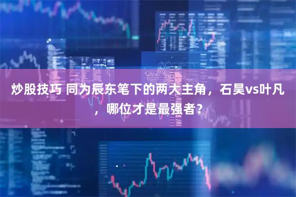 炒股技巧 同为辰东笔下的两大主角，石昊vs叶凡，哪位才是最强者？