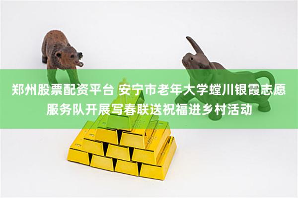 郑州股票配资平台 安宁市老年大学螳川银霞志愿服务队开展写春联送祝福进乡村活动