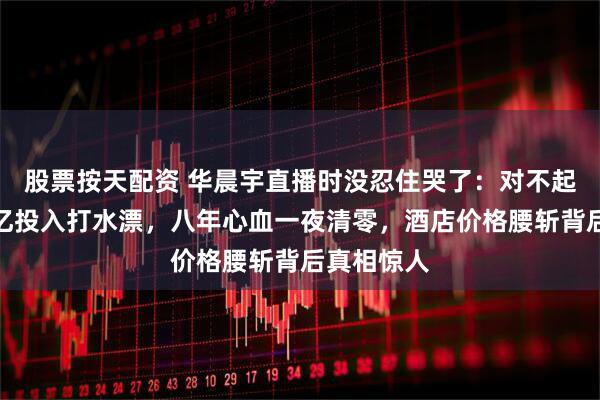 股票按天配资 华晨宇直播时没忍住哭了：对不起大家！数亿投入打水漂，八年心血一夜清零，酒店价格腰斩背后真相惊人