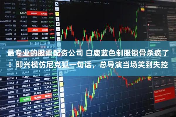 最专业的股票配资公司 白鹿蓝色制服锁骨杀疯了！即兴模仿尼克狐一句话，总导演当场笑到失控