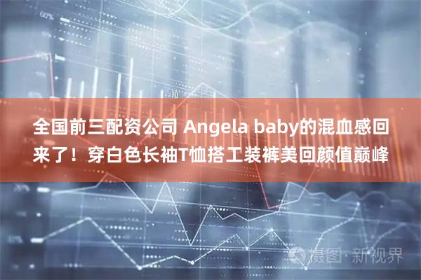 全国前三配资公司 Angela baby的混血感回来了！穿白色长袖T恤搭工装裤美回颜值巅峰