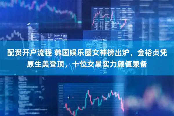 配资开户流程 韩国娱乐圈女神榜出炉，金裕贞凭原生美登顶，十位女星实力颜值兼备