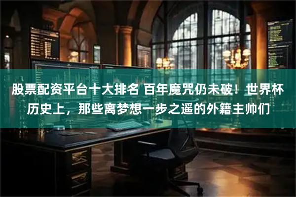 股票配资平台十大排名 百年魔咒仍未破！世界杯历史上，那些离梦想一步之遥的外籍主帅们