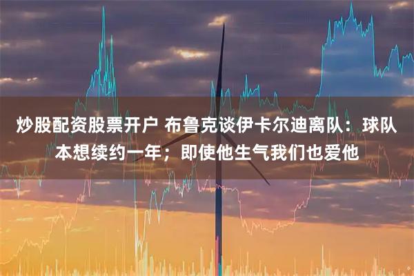 炒股配资股票开户 布鲁克谈伊卡尔迪离队：球队本想续约一年；即使他生气我们也爱他