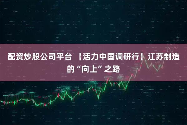 配资炒股公司平台 【活力中国调研行】江苏制造的“向上”之路