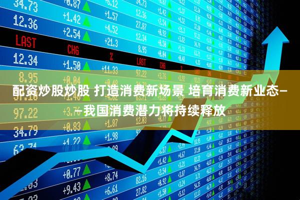 配资炒股炒股 打造消费新场景 培育消费新业态——我国消费潜力将持续释放