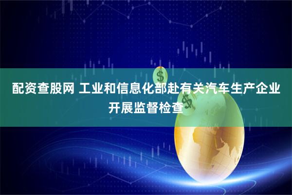 配资查股网 工业和信息化部赴有关汽车生产企业开展监督检查