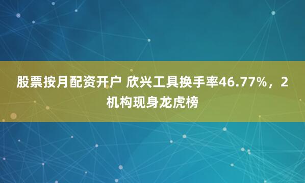 股票按月配资开户 欣兴工具换手率46.77%，2机构现身龙虎榜