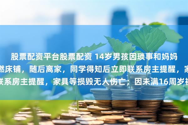股票配资平台股票配资 14岁男孩因琐事和妈妈争吵,独自在家赌气点燃床铺,随后离家,同学得知后立即联系房主提醒,家具等损毁无人伤亡;因未满16周岁被批评教育