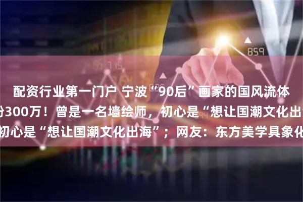 配资行业第一门户 宁波“90后”画家的国风流体画在海外火了,全网圈粉300万!曾是一名墙绘师,初心是“想让国潮文化出海”;网友:东方美学具象化了