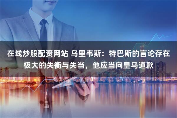 在线炒股配资网站 乌里韦斯：特巴斯的言论存在极大的失衡与失当，他应当向皇马道歉
